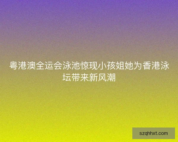 粤港澳全运会泳池惊现小孩姐她为香港泳坛带来新风潮