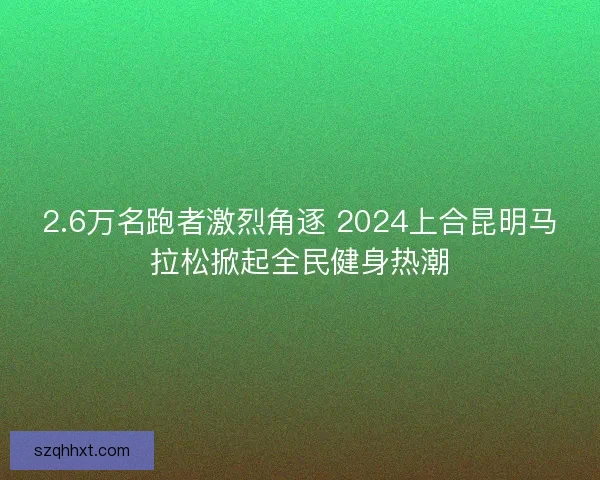2.6万名跑者激烈角逐 2024上合昆明马拉松掀起全民健身热潮