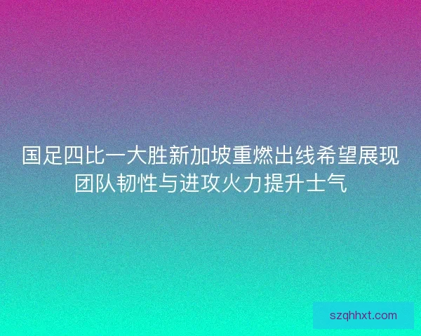 国足四比一大胜新加坡重燃出线希望展现团队韧性与进攻火力提升士气