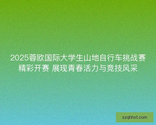 2025蓉欧国际大学生山地自行车挑战赛精彩开赛 展现青春活力与竞技风采