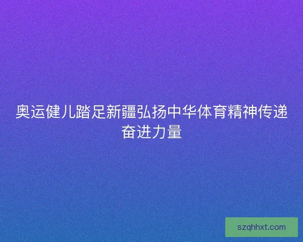 奥运健儿踏足新疆弘扬中华体育精神传递奋进力量