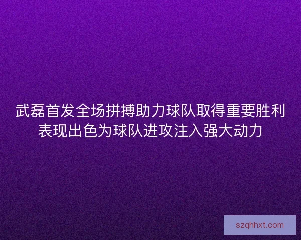 武磊首发全场拼搏助力球队取得重要胜利表现出色为球队进攻注入强大动力
