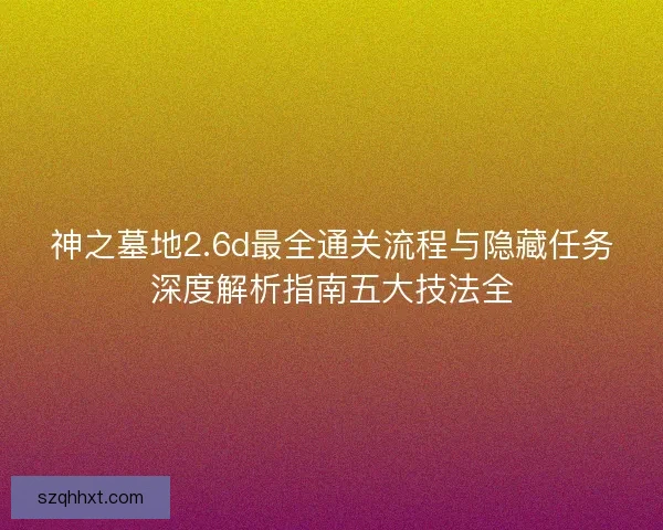 神之墓地2.6d最全通关流程与隐藏任务深度解析指南五大技法全